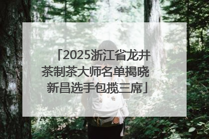 2025浙江省龙井茶制茶大师名单揭晓 新昌选手包揽三席