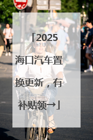 2025海口汽车置换更新，有补贴领→