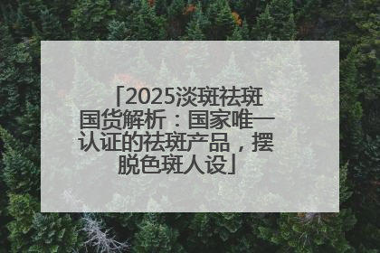 2025淡斑祛斑国货解析：国家唯一认证的祛斑产品，摆脱色斑人设