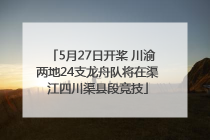 5月27日开桨 川渝两地24支龙舟队将在渠江四川渠县段竞技