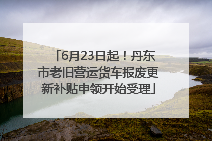 6月23日起！丹东市老旧营运货车报废更新补贴申领开始受理