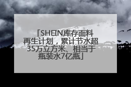 SHEIN库存面料再生计划，累计节水超35万立方米、相当于瓶装水7亿瓶
